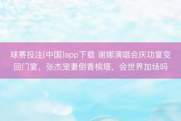 球赛投注(中国)app下载 谢娜演唱会庆功宴变回门宴，张杰宠妻倒香槟塔，会世界加场吗