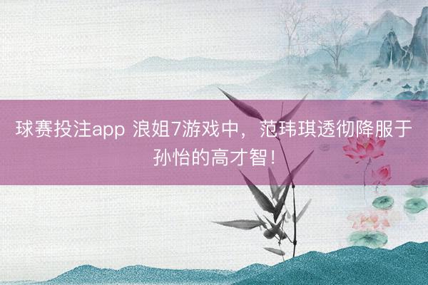球赛投注app 浪姐7游戏中，范玮琪透彻降服于孙怡的高才智！