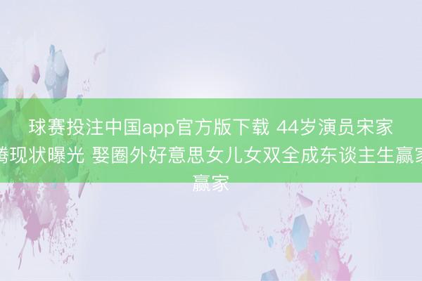 球赛投注中国app官方版下载 44岁演员宋家腾现状曝光 娶圈外好意思女儿女双全成东谈主生赢家