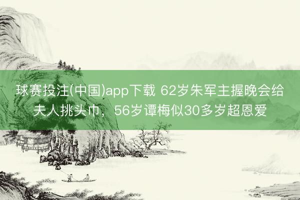 球赛投注(中国)app下载 62岁朱军主握晚会给夫人挑头巾，56岁谭梅似30多岁超恩爱