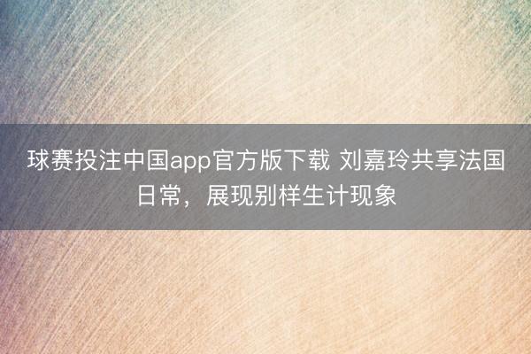 球赛投注中国app官方版下载 刘嘉玲共享法国日常,展现别样生计现象
