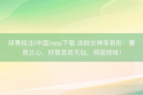 球赛投注(中国)app下载 冻龄女神李若彤：蕙质兰心，好意思若天仙，倾国倾城！