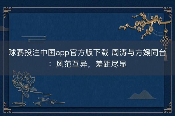 球赛投注中国app官方版下载 周涛与方媛同台:风范互异,差距尽显