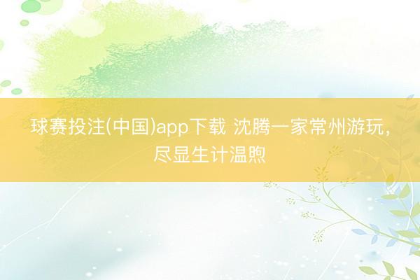 球赛投注(中国)app下载 沈腾一家常州游玩，尽显生计温煦