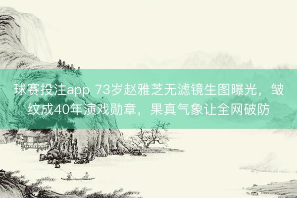 球赛投注app 73岁赵雅芝无滤镜生图曝光，皱纹成40年演戏勋章，果真气象让全网破防