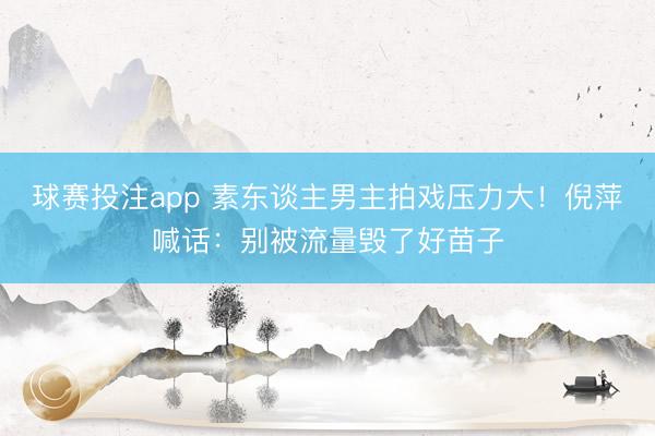 球赛投注app 素东谈主男主拍戏压力大！倪萍喊话：别被流量毁了好苗子