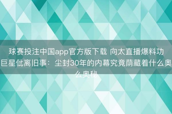 球赛投注中国app官方版下载 向太直播爆料功夫巨星仳离旧事:尘封30年的内幕究竟荫藏着什么奥秘