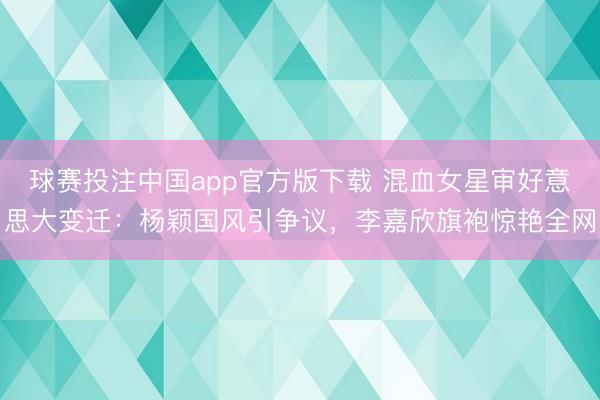 球赛投注中国app官方版下载 混血女星审好意思大变迁：杨颖国风引争议，李嘉欣旗袍惊艳全网