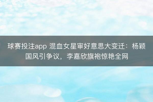 球赛投注app 混血女星审好意思大变迁：杨颖国风引争议，李嘉欣旗袍惊艳全网