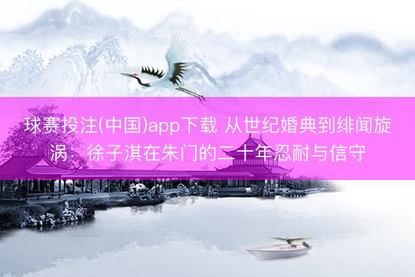 球赛投注(中国)app下载 从世纪婚典到绯闻旋涡：徐子淇在朱门的二十年忍耐与信守