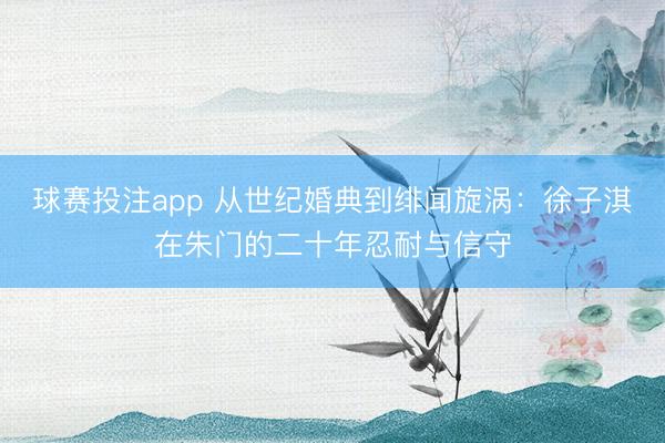 球赛投注app 从世纪婚典到绯闻旋涡：徐子淇在朱门的二十年忍耐与信守