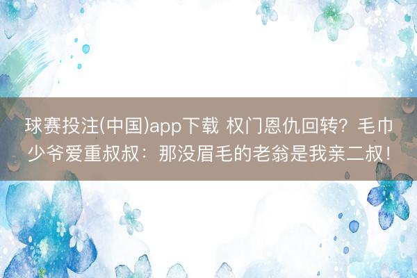 球赛投注(中国)app下载 权门恩仇回转?毛巾少爷爱重叔叔:那没眉毛的老翁是我亲二叔!