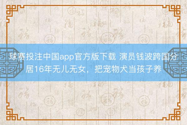 球赛投注中国app官方版下载 演员钱波跨国分居16年无儿无女，把宠物犬当孩子养