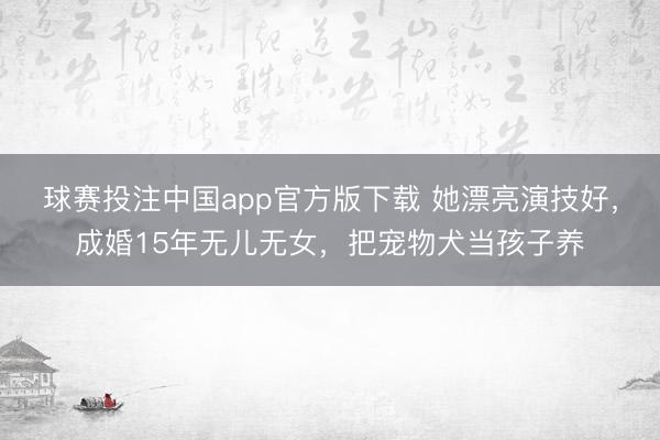 球赛投注中国app官方版下载 她漂亮演技好，成婚15年无儿无女，把宠物犬当孩子养