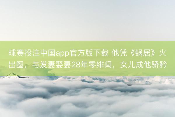 球赛投注中国app官方版下载 他凭《蜗居》火出圈，与发妻娶妻28年零绯闻，女儿成他骄矜