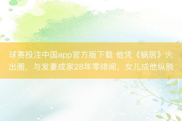 球赛投注中国app官方版下载 他凭《蜗居》火出圈，与发妻成家28年零绯闻，女儿成他纵脱