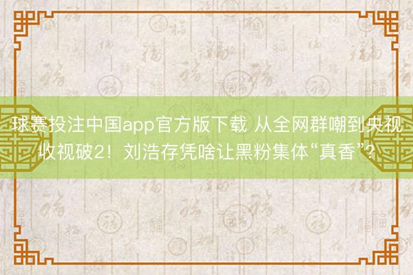 球赛投注中国app官方版下载 从全网群嘲到央视收视破2！刘浩存凭啥让黑粉集体“真香”？