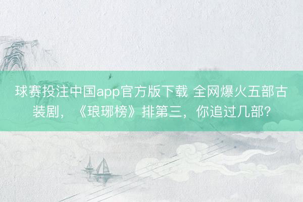 球赛投注中国app官方版下载 全网爆火五部古装剧，《琅琊榜》排第三，你追过几部？