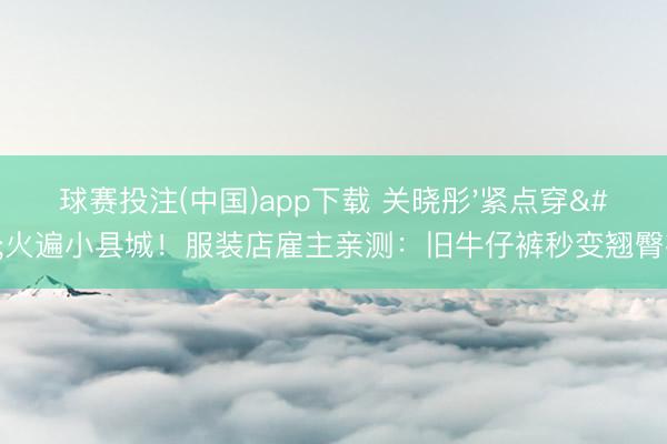 球赛投注(中国)app下载 关晓彤'紧点穿'火遍小县城！服装店雇主亲测：旧牛仔裤秒变翘臀神器