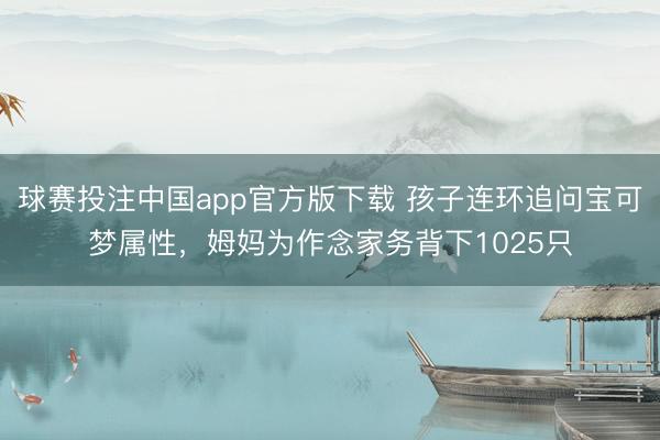 球赛投注中国app官方版下载 孩子连环追问宝可梦属性，姆妈为作念家务背下1025只