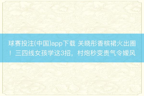 球赛投注(中国)app下载 关晓彤香槟裙火出圈！三四线女孩学这3招，村炮秒变贵气令嫒风