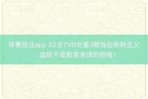 球赛投注app 52岁TVB女星3顿饭后断联生父：血统不是勒索亲情的桎梏！