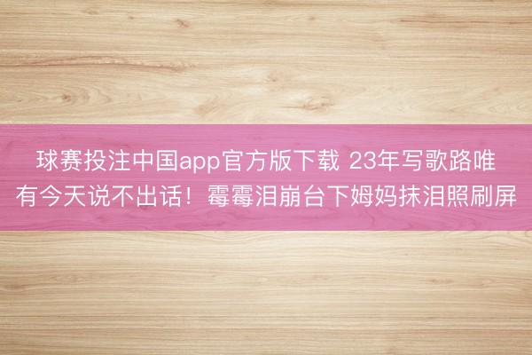 球赛投注中国app官方版下载 23年写歌路唯有今天说不出话！霉霉泪崩台下姆妈抹泪照刷屏