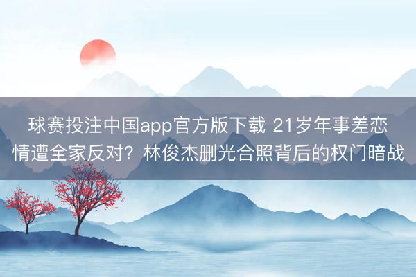 球赛投注中国app官方版下载 21岁年事差恋情遭全家反对？林俊杰删光合照背后的权门暗战
