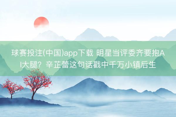 球赛投注(中国)app下载 明星当评委齐要抱AI大腿？辛芷蕾这句话戳中千万小镇后生