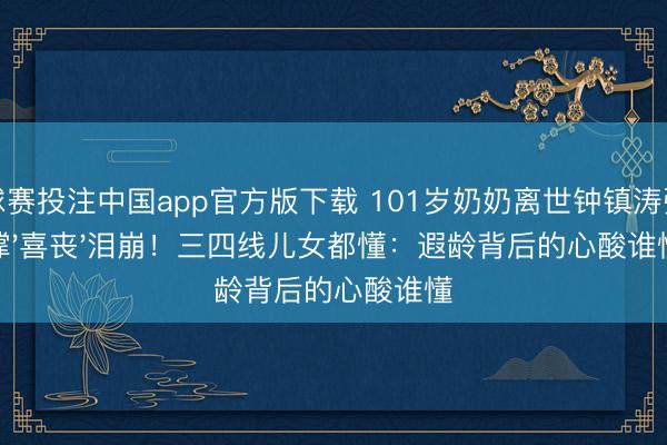球赛投注中国app官方版下载 101岁奶奶离世钟镇涛强撑'喜丧'泪崩！三四线儿女都懂：遐龄背后的心酸谁懂
