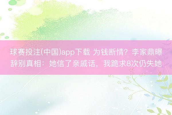 球赛投注(中国)app下载 为钱断情?李家鼎曝辞别真相:她信了亲戚话,我跪求8次仍失她