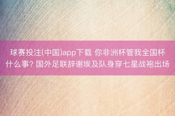 球赛投注(中国)app下载 你非洲杯管我全国杯什么事? 国外足联辞谢埃及队身穿七星战袍出场