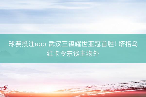 球赛投注app 武汉三镇耀世亚冠首胜! 塔格乌红卡令东谈主物外