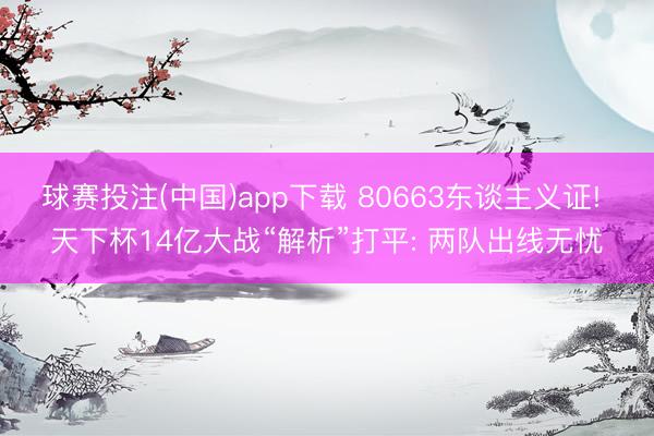 球赛投注(中国)app下载 80663东谈主义证! 天下杯14亿大战“解析”打平: 两队出线无忧