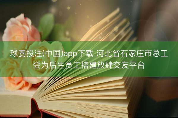 球赛投注(中国)app下载 河北省石家庄市总工会为后生员工搭建放肆交友平台