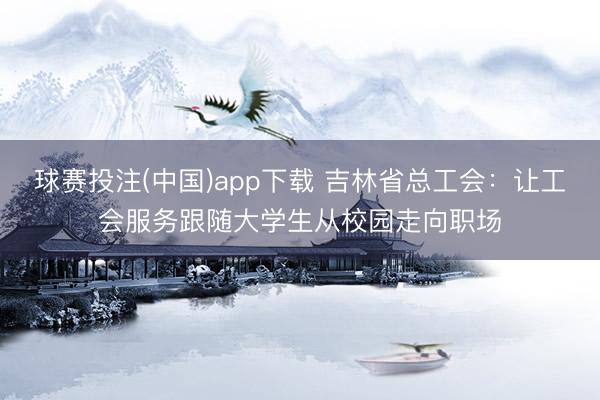 球赛投注(中国)app下载 吉林省总工会：让工会服务跟随大学生从校园走向职场