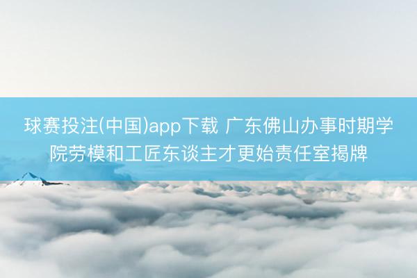球赛投注(中国)app下载 广东佛山办事时期学院劳模和工匠东谈主才更始责任室揭牌