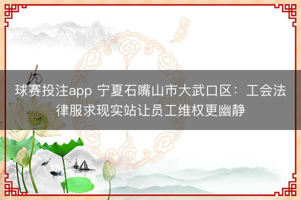 球赛投注app 宁夏石嘴山市大武口区：工会法律服求现实站让员工维权更幽静