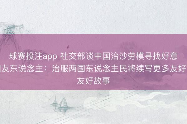 球赛投注app 社交部谈中国治沙劳模寻找好意思国友东说念主：治服两国东说念主民将续写更多友好故事