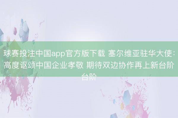 球赛投注中国app官方版下载 塞尔维亚驻华大使：高度讴颂中国企业孝敬 期待双边协作再上新台阶
