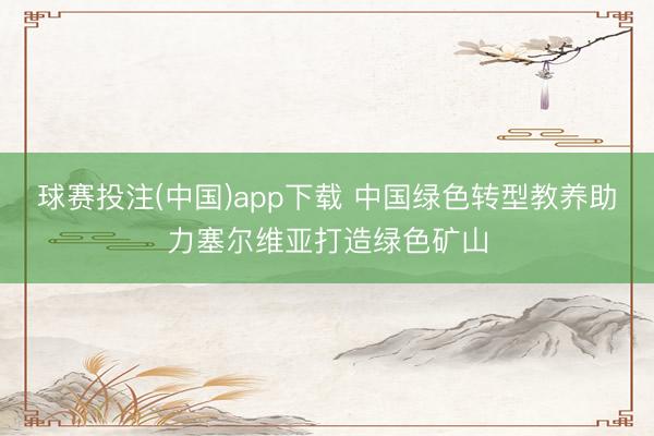 球赛投注(中国)app下载 中国绿色转型教养助力塞尔维亚打造绿色矿山