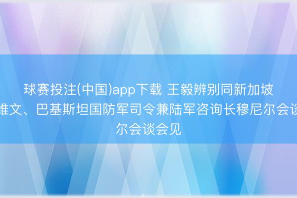 球赛投注(中国)app下载 王毅辨别同新加坡外长维文、巴基斯坦国防军司令兼陆军咨询长穆尼尔会谈会见