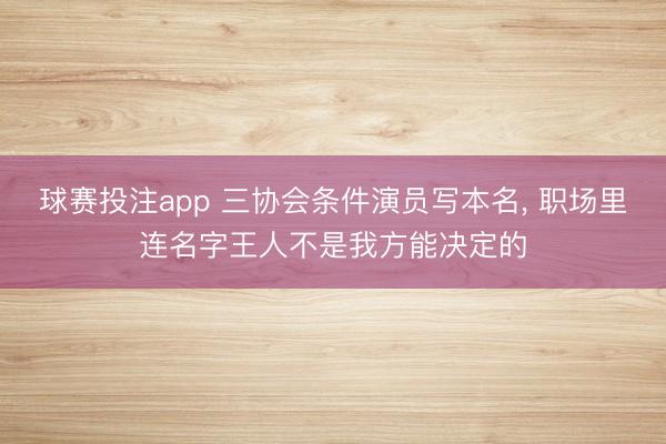 球赛投注app 三协会条件演员写本名， 职场里连名字王人不是我方能决定的