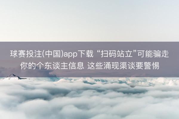 球赛投注(中国)app下载 “扫码站立”可能骗走你的个东谈主信息 这些涌现渠谈要警惕