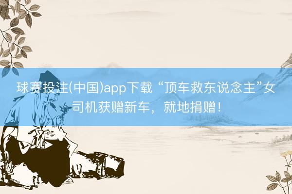 球赛投注(中国)app下载 “顶车救东说念主”女司机获赠新车，就地捐赠！