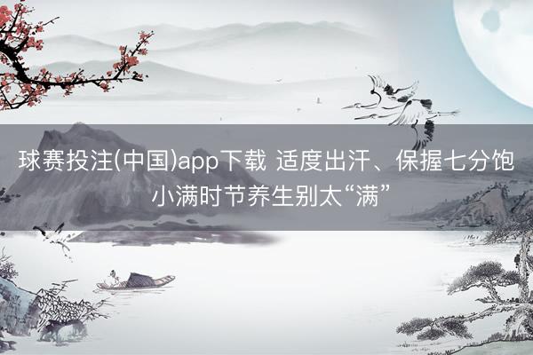 球赛投注(中国)app下载 适度出汗、保握七分饱 小满时节养生别太“满”