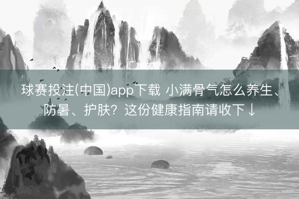 球赛投注(中国)app下载 小满骨气怎么养生、防暑、护肤？这份健康指南请收下↓