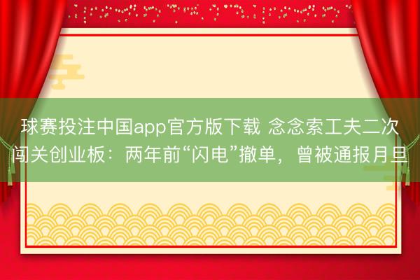 球赛投注中国app官方版下载 念念索工夫二次闯关创业板：两年前“闪电”撤单，曾被通报月旦