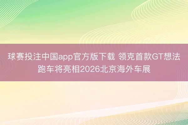 球赛投注中国app官方版下载 领克首款GT想法跑车将亮相2026北京海外车展