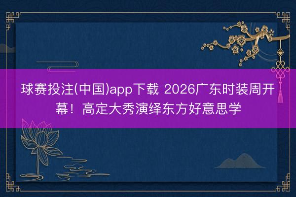 球赛投注(中国)app下载 2026广东时装周开幕!高定大秀演绎东方好意思学